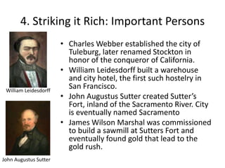 4. Striking it Rich: Important PersonsCharles Webber established the city of Tuleburg, later renamed Stockton in honor of the conqueror of California.William Leidesdorff built a warehouse and city hotel, the first such hostelry in San Francisco.John Augustus Sutter created Sutter’s Fort, inland of the Sacramento River. City is eventually named SacramentoJames Wilson Marshal was commissioned to build a sawmill at Sutters Fort and eventually found gold that lead to the gold rush.William LeidesdorffJohn Augustus Sutter