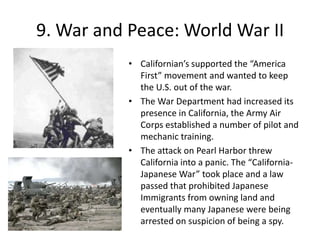  San Diego became a kind of Gibraltar on the Pacific. It had a Marine Corps training depot coupled with a strong navy. 9. War and Peace: World War IICalifornian’s supported the “America First” movement and wanted to keep the U.S. out of the war.The War Department had increased its presence in California, the Army Air Corps established a number of pilot and mechanic training.The attack on Pearl Harbor threw California into a panic. The “California-Japanese War” took place and a law passed that prohibited Japanese Immigrants from owning land and eventually many Japanese were being arrested on suspicion of being a spy.