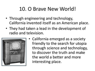 10. O Brave New World!Through engineering and technology, California invented itself as an American place.They had taken a lead in the development of radio and television. California emerged as a society friendly to the search for utopia through science and technology, to discover the truth and make the world a better and more interesting place.10. O Brave New World: TechnologyThe University of California opened in 1869 and was interested in mining, geology, agriculture, and mechanical engineering.The greatest mechanical invention during this period was the Pelton Turbine. An improvement to the waterwheel, technology that hasn’t changed for thousands of years.Brothers John and James Montgomery  flew the first recorded heavier-than-air flight in human history in California.Pelton Turbine
