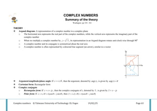 Complex numbers © Tshwane University of Technology: EL Voges 19/02/25 Page 63
COMPLEX NUMBERS
Summary of the theory
Washngton pp 334 - 361
THEORY
 Argand diagram: A representation of a complex number in a complex plane
o The horizontal axis represents the real part of the complex numbers, while the vertical axis represents the imaginary part of the
complex number
o When we multiply a complex number by 1
j= − , its representation in an Argand diagram rotates anti-clock wise through 900
o A complex number and its conjugate is symmetrical about the real axis
o A complex number is often represented by a directed line segment (an arrow), similar to a vector
 Argument/amplitude/phase angle: If z r θ
= ∠ , then the argument, denoted by arg( )
z , is given by arg( )
z θ
=
 Cartesian form: Rectangular form
 Complex conjugate
o Rectangular form: If z x jy
= + , then the complex conjugate of z, denoted by z , is given by z x jy
= −
o Polar form: If (cos sin )
z r r j
θ θ θ
= ∠ = + , then ( ) (cos sin )
z r r j
θ θ θ
= ∠ − = −
 