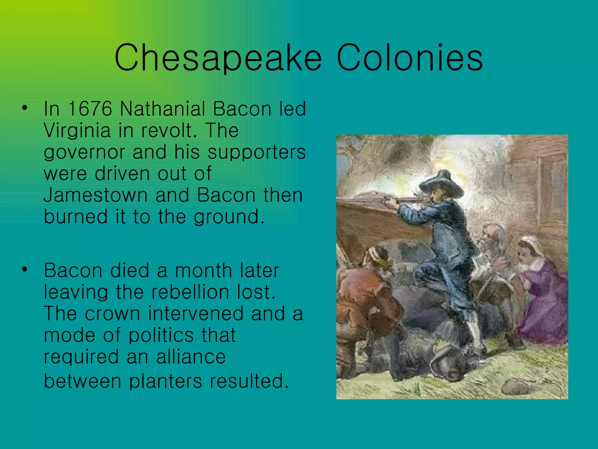 Chesapeake Colonies In 1676 Nathanial Bacon led Virginia in revolt. The governor and his supporters were driven out of Jamestown and Bacon then burned it to the ground. Bacon died a month later leaving the rebellion lost. The crown intervened and a mode of politics that required an alliance between planters resulted.   