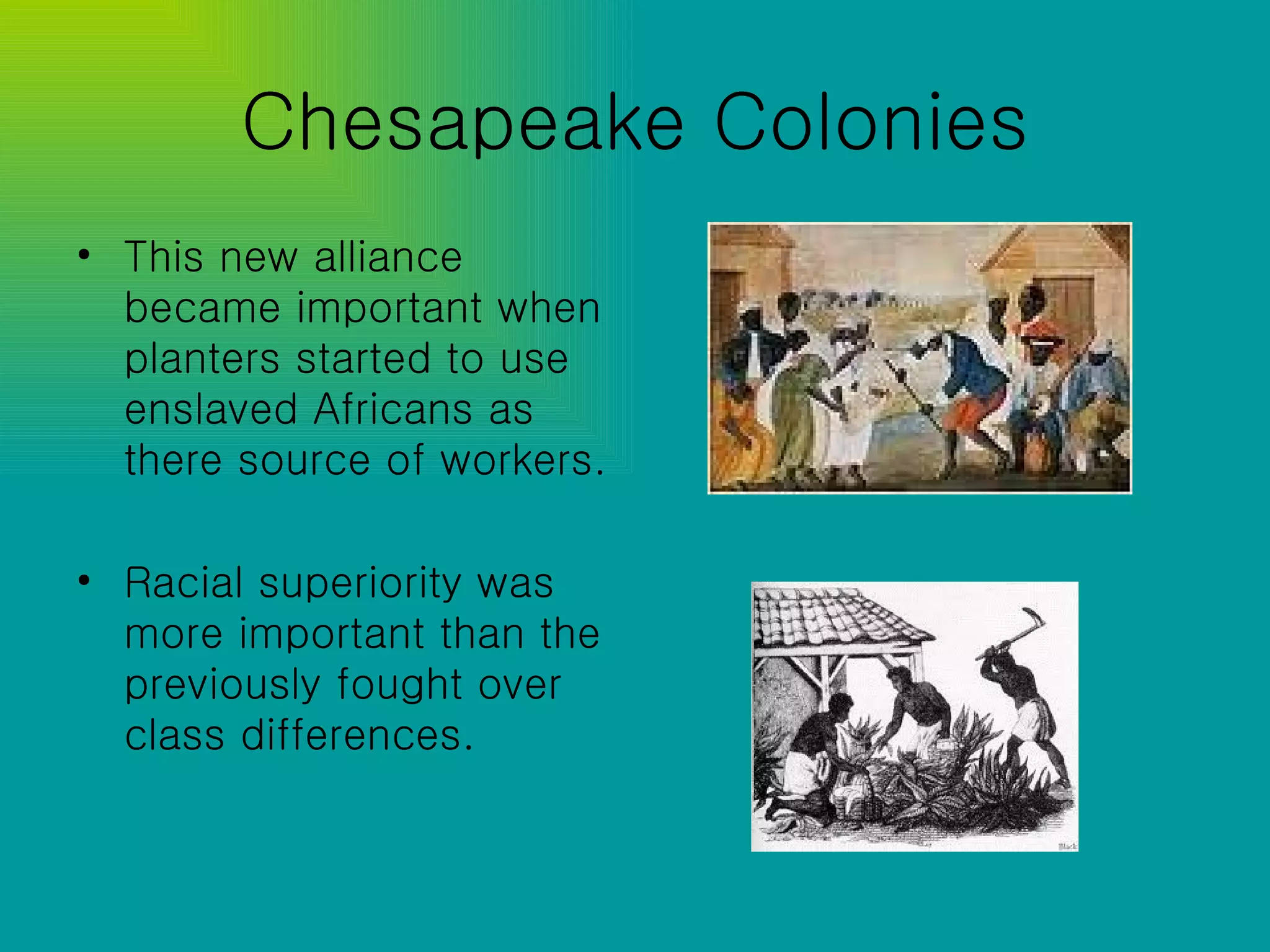 Chesapeake Colonies This new alliance became important when planters started to use enslaved Africans as there source of workers. Racial superiority was more important than the previously fought over class differences. 