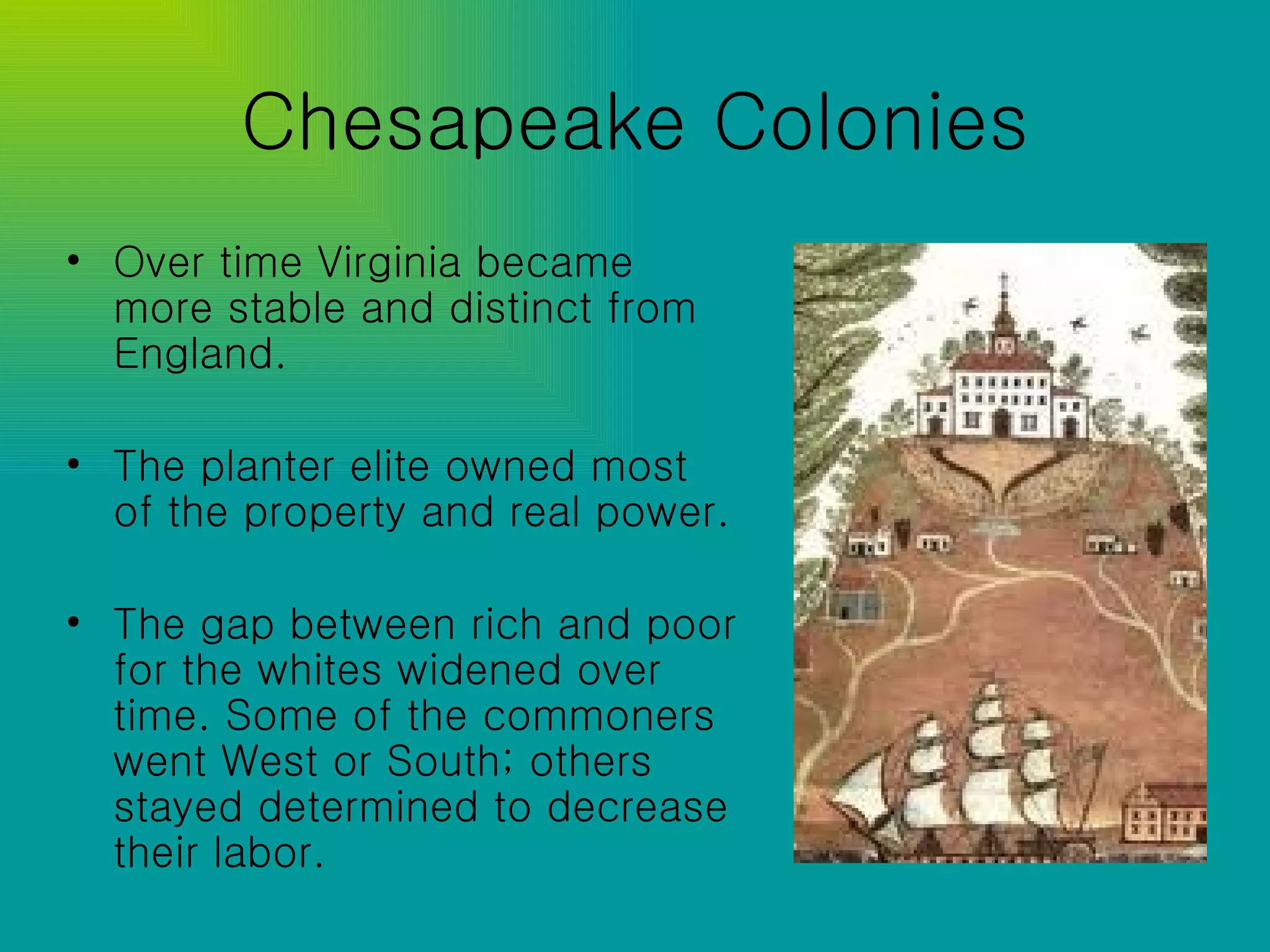 Chesapeake Colonies Over time Virginia became more stable and distinct from England. The planter elite owned most of the property and real power. The gap between rich and poor for the whites widened over time. Some of the commoners went West or South; others stayed determined to decrease their labor. 