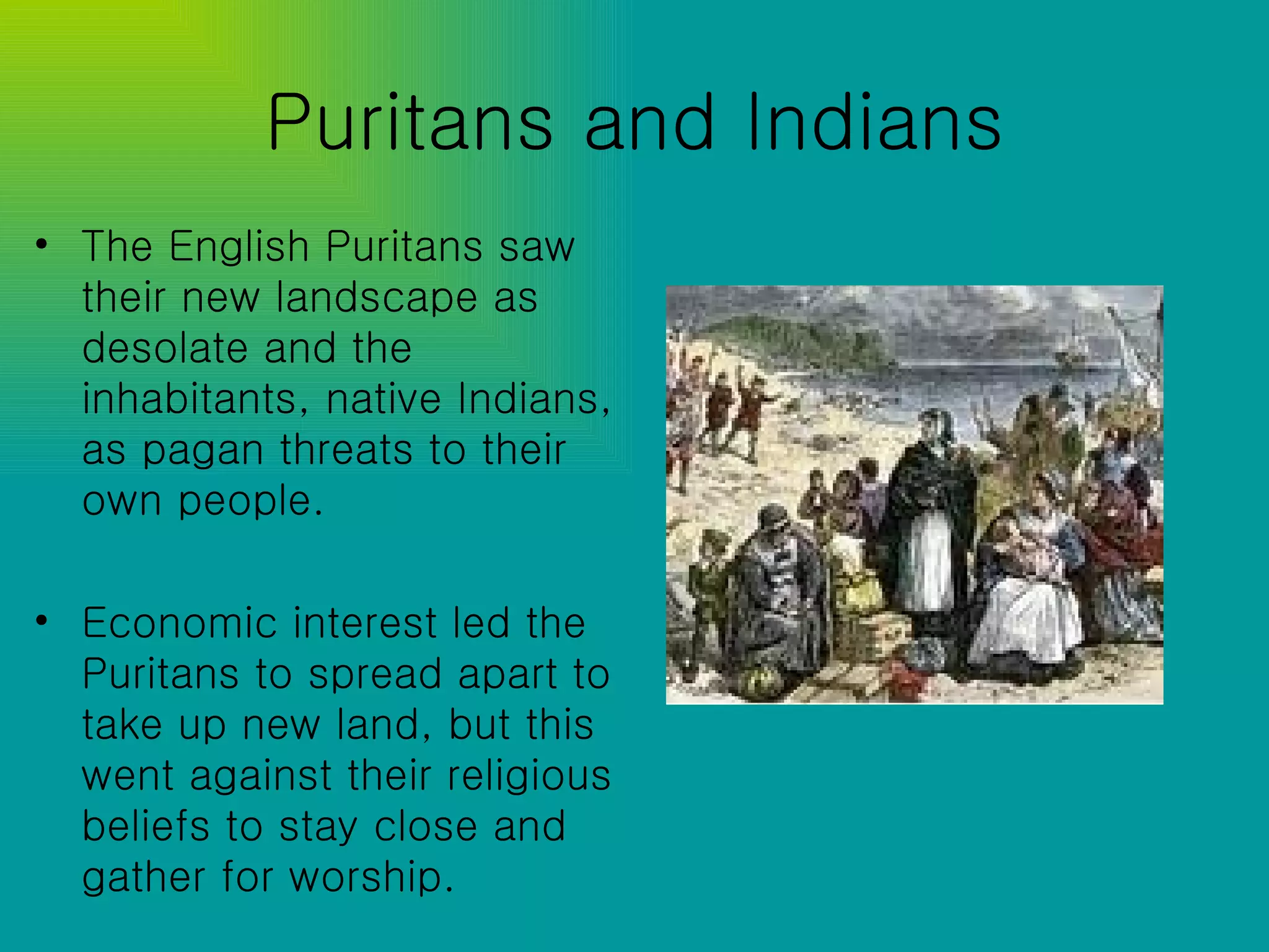 Puritans and Indians The English Puritans saw their new landscape as desolate and the inhabitants, native Indians, as pagan threats to their own people. Economic interest led the Puritans to spread apart to take up new land, but this went against their religious beliefs to stay close and gather for worship. 
