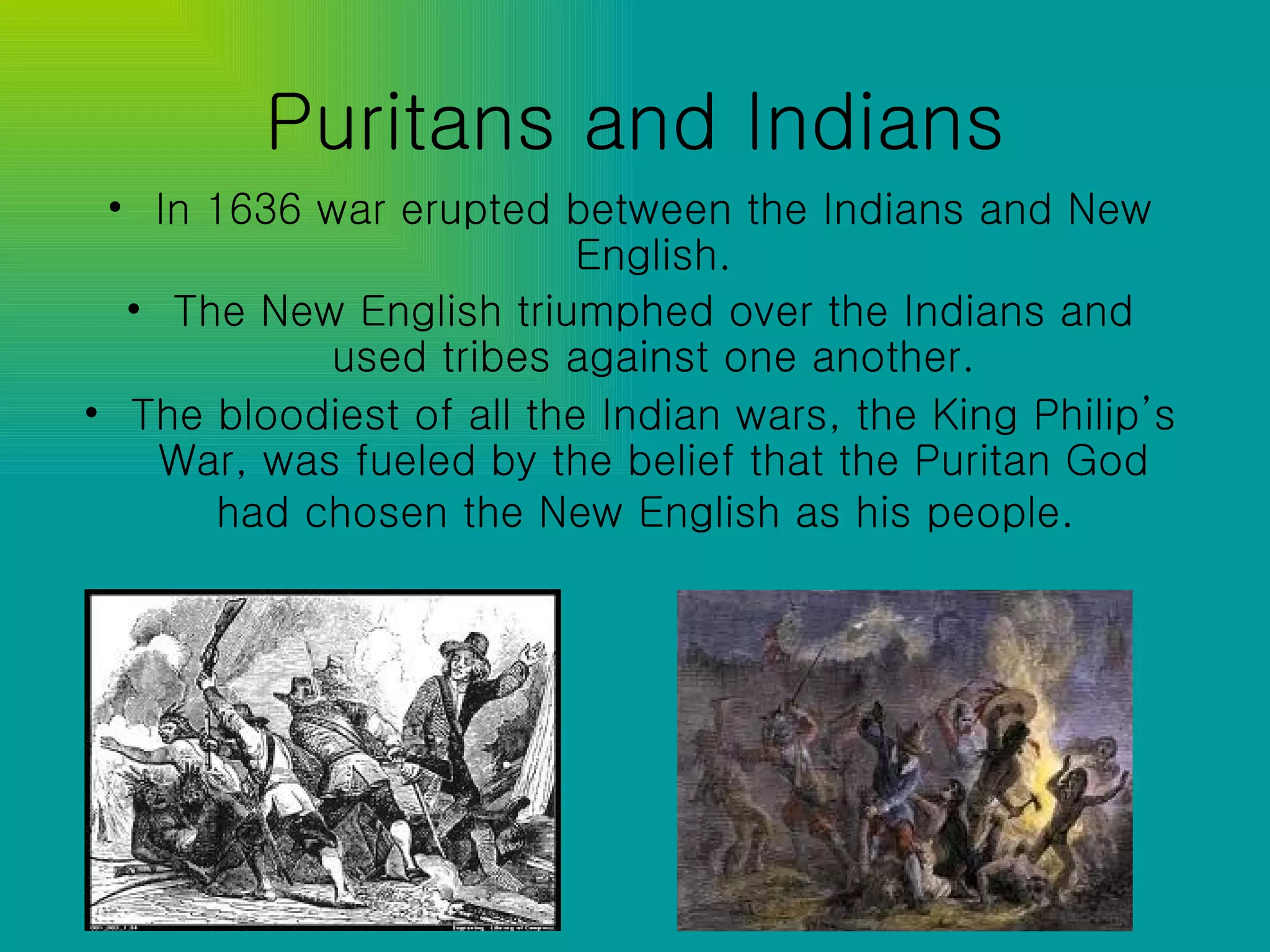Puritans and Indians In 1636 war erupted between the Indians and New English. The New English triumphed over the Indians and used tribes against one another. The bloodiest of all the Indian wars, the King Philip’s War, was fueled by the belief that the Puritan God had chosen the New English as his people.   