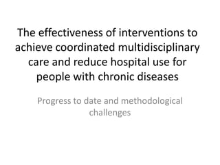 The effectiveness of interventions to
achieve coordinated multidisciplinary
care and reduce hospital use for
people with chronic diseases
Progress to date and methodological
challenges
 