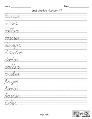 Name:_________________                              Date:_________________

                         Just Like Me - Lesson 17

lunar//////////////////////////
cellar///////////////////////////
collar///////////////////////////
corner//////////////////////////
danger//////////////////////////
director/////////////////////////
doctor///////////////////////////
dollar//////////////////////////
tinker//////////////////////////
finger///////////////////////////
honor//////////////////////////
horror//////////////////////////
labor///////////////////////////

                               Page 1 of 2
 