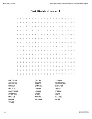 Word Search Puzzle                                               http://puzzlemaker.discoveryeducation.com/code/BuildWordSe...




                                         Just Like Me - Lesson 17


                     C   W   J   W   K   H   E   C   U   R   D   R   O    T   C   O    D    R   E    Y

                     O   A   Z   W   O   R   H   J   O   I   O   I   A    D   D   S    H    A   U    G

                     R   P   C   N   U   E   A   T   Q   J   G   T   R    L   R   Q    P    L   C    R

                     N   L   O   T   C   H   C   E   L   L   A   R   N    E   L   E    K    U   K    U

                     E   R   S   K   N   A   W   Q   N   J   M   Q   M    E   C   O    Z    G   M    J

                     R   A   E   H   R   H   A   M   B   U   R   G   E    R   V   T    D    E   U    P

                     P   R   O   T   E   J   W   T   E   J   L   H   E    A   X   N    O    R   B    D

                     S   M   N   O   K   V   W   A   I   Q   L   Q   G    M   F   R    I    R   A    T

                     G   O   A   U   N   O   Y   N   R   A   L   U   L    L   E   C    O    N   D    W

                     C   H   G   S   I   W   U   C   E   L   O   N   D    G   C   L    G    T   U    T

                     J   O   P   K   T   Q   L   E   W   U   G   E   N    S   N   E    H    N   O    R

                     O   T   L   W   J   E   L   S   O   N   Y   I   H    O   R   R    O    R   A    M

                     A   Z   U   L   R   P   R   T   P   A   F   R   O    B   A   L    Y    G   S    N

                     P   V   U   L   A   L   N   O   F   R   V   U   K    A   E   M    U    H   V    R

                     R   Y   L   L   L   R   O   R   F   O   G   W   B    V   F   S    D    I   F    Y


         ANCESTOR                            CELLAR                      CELLULAR
         CHECKERS                            COLLAR                      CONTRACTOR
         CORNER                              DANGER                      DIRECTOR
         DOCTOR                              DOLLAR                      FINGER
         HAMBURGER                           HONOR                       HORROR
         INVENTOR                            LABOR                       LUNAR
         MASTER                              MOTOR                       PASTURE
         POWER                               REGULAR                     SUGAR
         TINKER




1 of 2                                                                                                        1/11/10 5:38 PM
 