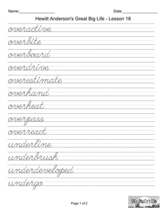 Name:_________________                          Date:_________________

            Hewitt Anderson's Great Big Life - Lesson 18

overactive///////////////////////
overbite/////////////////////////
overboard///////////////////////
overdrive///////////////////////
overestimate/////////////////////
overhand///////////////////////
overheat////////////////////////
overpass////////////////////////
overreact////////////////////////
underline///////////////////////
underbrush//////////////////////
underdeveloped///////////////////
undergo/////////////////////////

                            Page 1 of 2
 