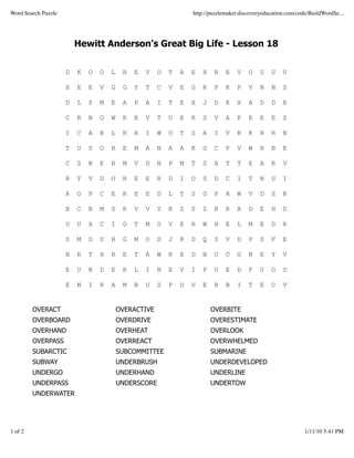 Word Search Puzzle                                                http://puzzlemaker.discoveryeducation.com/code/BuildWordSe...




                         Hewitt Anderson's Great Big Life - Lesson 18


                     D   K   O   O   L    R   E   V   O   T   A   E   H   R    E   V    O    U   U    U

                     X   E   E   V   G    G   Y   T   C   V   E   G   R   P    K   P    V    N   N    S

                     D   L   P   M   E    A   P   A   I   T   E   X   J   D    K   X    A    D   D    R

                     C   R   N   O   W    R   E   V   T   U   E   R   S   V    A   P    E    E   E    Z

                     I   C   A   B   L    R   H   I   W   U   T   S   A   I    V   R    K    R   R    N

                     T   U   U   O   R    E   M   A   N   A   A   K   G   C    P   V    W    H   B    E

                     C   S   N   E   B    M   V   D   N   P   M   T   S   A    T   T    E    A   R    V

                     R   T   V   D   O    R   E   E   R   D   I   O   S   D    C   I    T    N   U    I

                     A   O   P   C   E    R   E   E   D   L   T   S   G   P    A   W    V    D   S    R

                     B   C   B   M   S    R   V   V   Y   R   S   S   Z   R    R   A    D    E   H    D

                     U   U   X   C   I    O   T   M   O   V   E   R   W   H    E   L    M    E   D    R

                     S   M   O   U   H    G   M   O   D   J   R   D   Q   S    V   D    P    Z   F    E

                     B   R   T   H   R    E   T   A   W   R   E   D   N   U    O   G    N    E   Y    V

                     E   U   N   D   E    R   L   I   N   E   V   I   P   U    E   D    F    U   O    O

                     E   N   I   R   A    M   B   U   S   P   O   V   E   R    B   I    T    E   C    V


         OVERACT                         OVERACTIVE                       OVERBITE
         OVERBOARD                       OVERDRIVE                        OVERESTIMATE
         OVERHAND                        OVERHEAT                         OVERLOOK
         OVERPASS                        OVERREACT                        OVERWHELMED
         SUBARCTIC                       SUBCOMMITTEE                     SUBMARINE
         SUBWAY                          UNDERBRUSH                       UNDERDEVELOPED
         UNDERGO                         UNDERHAND                        UNDERLINE
         UNDERPASS                       UNDERSCORE                       UNDERTOW
         UNDERWATER




1 of 2                                                                                                         1/11/10 5:41 PM
 