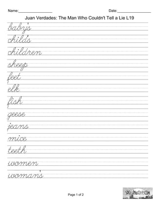 Name:_________________                        Date:_________________

        Juan Verdades: The Man Who Couldn't Tell a Lie L19

baby's///////////////////////////
child's///////////////////////////
children////////////////////////
sheep///////////////////////////
feet/////////////////////////////
elk/////////////////////////////
fish/////////////////////////////
geese////////////////////////////
jeans///////////////////////////
mice////////////////////////////
teeth////////////////////////////
women/////////////////////////
woman's////////////////////////

                           Page 1 of 2
 
