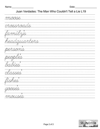 Name:_________________                        Date:_________________

        Juan Verdades: The Man Who Couldn't Tell a Lie L19

moose///////////////////////////
crossroads///////////////////////
family's/////////////////////////
headquarters/////////////////////
person's/////////////////////////
people's//////////////////////////
babies'///////////////////////////
classes'//////////////////////////
fishes'///////////////////////////
goose's///////////////////////////
mouse's/////////////////////////




                           Page 2 of 2
 