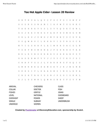 Word Search Puzzle                                                http://puzzlemaker.discoveryeducation.com/code/BuildWordSe...




                             Too Hot Apple Cider- Lesson 20 Review


                     G   N   T   K   O   A   L    Q   Y   C   F   G   C    F     O   I   Z   M   F    P

                     G   O   U   K   G   O   N    X   M   I   I   H   F    W     T   U   Z   E   E    C

                     T   A   E   H   R   E   V    O   S   L   Z   Y   V    Q     D   E   C   E   N    L

                     G   O   J   R   E   C   N    H   G   Y   A   B   F    H     O   W   H   G   U    M

                     U   H   L   E   D   J   O    W   G   J   M   V   H    B     C   S   C   D   V    X

                     O   G   Q   W   N   P   C    L   K   K   B   V   I    D     T   R   G   O   C    E

                     M   V   I   O   U   H   H    P   L   A   I   M   R    R     O   H   C   G   L    N

                     T   Z   E   P   W   O   M    E   N   A   J   F   G    H     R   H   Z   T   A    A

                     B   E   L   R   U   N   D    E   R   B   R   U   S    H     E   A   N   P   S    T

                     G   A   G   E   B   W   F    V   V   J   J   U   Y    C     C   E   V   J   S    I

                     C   N   H   F   V   O   Z    J   L   V   B   R   K    K     G   F   X   Q   I    O

                     G   M   B   R   N   E   A    X   E   W   D   E   V    J     R   J   W   G   N    N

                     S   E   H   S   I   F   L    R   A   A   R   M   S    I     N   G   L   E   P    A

                     C   B   Z   H   T   B   H    Y   D   S   N   J   P    S     G   I   O   K   K    L

                     D   J   L   D   S   W   N    L   Q   W   N   S   N    E     Y   F   S   Y   Y    W


         ARRIVAL                         CHECKERS                         CLASS
         COLLAR                          DOCTOR                           FISH
         FISHES                          GENTLE                           JEANS
         LEVEL                           NATIONAL                         OVERBOARD
         OVERHEAT                        POWER                            SHEEP
         SINGLE                          SUBWAY                           UNDERBRUSH
         UNDERGO                         WOMEN


                  Created by Puzzlemaker at DiscoveryEducation.com, sponsorship by Scotch.




1 of 2                                                                                                         1/11/10 5:53 PM
 