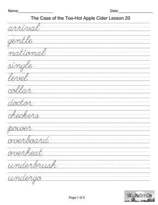 Name:_________________                        Date:_________________

           The Case of the Too-Hot Apple Cider Lesson 20

arrival/////////////////////////
gentle///////////////////////////
national////////////////////////
single///////////////////////////
level///////////////////////////
collar///////////////////////////
doctor///////////////////////////
checkers/////////////////////////
power///////////////////////////
overboard///////////////////////
overheat////////////////////////
underbrush//////////////////////
undergo/////////////////////////

                            Page 1 of 2
 