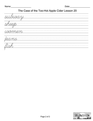 Name:_________________                        Date:_________________

           The Case of the Too-Hot Apple Cider Lesson 20

subway/////////////////////////
sheep///////////////////////////
women/////////////////////////
jeans///////////////////////////
fish/////////////////////////////




                            Page 2 of 2
 