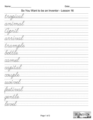 Name:_________________                         Date:_________________

             So You Want to be an Inventor - Lesson 16

tropical/////////////////////////
animal/////////////////////////
April///////////////////////////
arrival/////////////////////////
trample/////////////////////////
bottle///////////////////////////
camel///////////////////////////
capital//////////////////////////
couple//////////////////////////
swivel//////////////////////////
festival/////////////////////////
gentle///////////////////////////
level///////////////////////////

                            Page 1 of 2
 