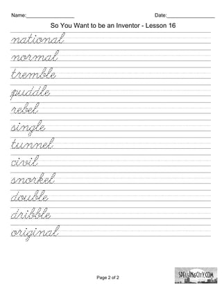 Name:_________________                         Date:_________________

             So You Want to be an Inventor - Lesson 16

national////////////////////////
normal/////////////////////////
tremble/////////////////////////
puddle//////////////////////////
rebel////////////////////////////
single///////////////////////////
tunnel/////////////////////////
civil////////////////////////////
snorkel/////////////////////////
double//////////////////////////
dribble//////////////////////////
original/////////////////////////


                            Page 2 of 2
 