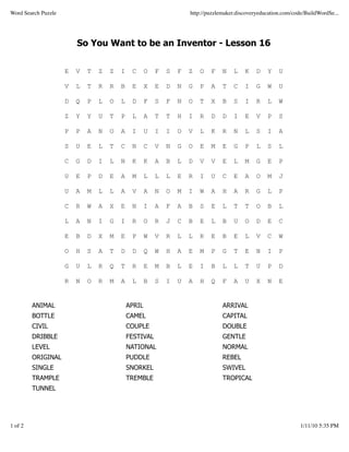 Word Search Puzzle                                                   http://puzzlemaker.discoveryeducation.com/code/BuildWordSe...




                         So You Want to be an Inventor - Lesson 16


                     E   V   T   Z   Z   I    C      O   F   S   F   Z   O   F    N   L    K    D   Y    U

                     V   L   T   R   R   B    E      X   E   D   N   G   P   A    T   C    I    G   W    U

                     D   Q   P   L   O   L    D      F   S   F   N   O   T   X    B   S    I    R   L    W

                     Z   Y   Y   U   T   P    L      A   T   T   H   I   R   D    D   I    E    V   P    S

                     P   P   A   N   O   A    I      U   I   I   O   V   L   K    R   N    L    S   I    A

                     S   U   E   L   T   C    N      C   V   N   G   O   E   M    E   G    P    L   S    L

                     C   G   D   I   L   N    K      K   A   B   L   D   V   V    E   L    M    G   E    P

                     U   E   P   D   E   A    M      L   L   L   E   R   I   U    C   E    A    O   M    J

                     U   A   M   L   L   A    V      A   N   O   M   I   W   A    H   A    R    G   L    P

                     C   R   W   A   X   E    N      I   A   F   A   B   S   E    L   T    T    O   B    L

                     L   A   N   I   G   I    R      O   R   J   C   B   E   L    B   U    O    D   E    C

                     E   B   D   X   M   E    P      W   V   R   L   L   R   E    B   E    L    V   C    W

                     O   H   S   A   T   D    D      Q   W   H   A   E   M   P    G   T    E    N   I    P

                     G   U   L   R   Q   T    R      E   M   B   L   E   I   B    L   L    T    U   P    D

                     R   N   O   R   M   A    L      B   S   I   U   A   H   Q    F   A    U    X   N    E


         ANIMAL                              APRIL                                ARRIVAL
         BOTTLE                              CAMEL                                CAPITAL
         CIVIL                               COUPLE                               DOUBLE
         DRIBBLE                             FESTIVAL                             GENTLE
         LEVEL                               NATIONAL                             NORMAL
         ORIGINAL                            PUDDLE                               REBEL
         SINGLE                              SNORKEL                              SWIVEL
         TRAMPLE                             TREMBLE                              TROPICAL
         TUNNEL




1 of 2                                                                                                            1/11/10 5:35 PM
 