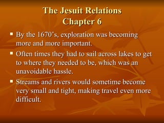 The Jesuit Relations Chapter 6 By the 1670’s, exploration was becoming more and more important. Often times they had to sail across lakes to get to where they needed to be, which was an unavoidable hassle. Streams and rivers would sometime become very small and tight, making travel even more difficult. 