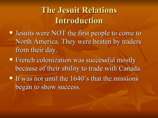 The Jesuit Relations Introduction Jesuits were NOT the first people to come to North America. They were beaten by traders from their day. French colonization was successful mostly because of their ability to trade with Canada. It was not until the 1640’s that the missions began to show success.  