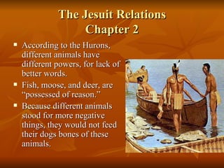 The Jesuit Relations Chapter 2 According to the Hurons, different animals have different powers, for lack of better words.  Fish, moose, and deer, are “possessed of reason.” Because different animals stood for more negative things, they would not feed their dogs bones of these animals. 