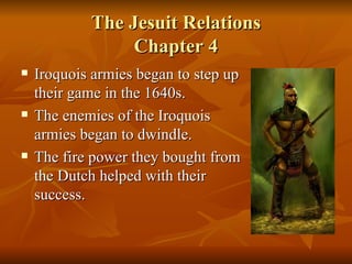 The Jesuit Relations Chapter 4 Iroquois armies began to step up their game in the 1640s. The enemies of the Iroquois armies began to dwindle. The fire power they bought from the Dutch helped with their success. 