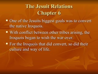 The Jesuit Relations Chapter 6 One of the Jesuits biggest goals was to convert the native Iroquois. With conflict between other tribes arising, the Iroquois began to wish the war over. For the Iroquois that did convert, so did their culture and way of life. 