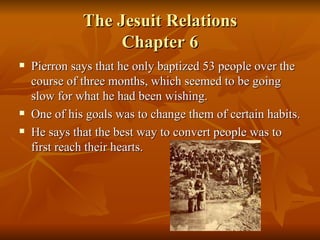 The Jesuit Relations Chapter 6 Pierron says that he only baptized 53 people over the course of three months, which seemed to be going slow for what he had been wishing. One of his goals was to change them of certain habits. He says that the best way to convert people was to first reach their hearts. 