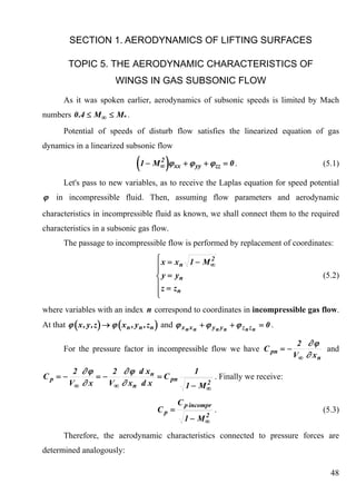 SECTION 1. AERODYNAMICS OF LIFTING SURFACES

          TOPIC 5. THE AERODYNAMIC CHARACTERISTICS OF
                            WINGS IN GAS SUBSONIC FLOW
        As it was spoken earlier, aerodynamics of subsonic speeds is limited by Mach
numbers 0 .4 ≤ M ∞ ≤ M* .
        Potential of speeds of disturb flow satisfies the linearized equation of gas
dynamics in a linearized subsonic flow

                                     (1 − M )ϕ2
                                              ∞    xx   + ϕ yy + ϕ zz = 0 .                          (5.1)

        Let's pass to new variables, as to receive the Laplas equation for speed potential
ϕ in incompressible fluid. Then, assuming flow parameters and aerodynamic
characteristics in incompressible fluid as known, we shall connect them to the required
characteristics in a subsonic gas flow.
        The passage to incompressible flow is performed by replacement of coordinates:
                                            ⎧x = x 1 − M 2
                                            ⎪       n   ∞
                                            ⎪
                                            ⎨ y = yn                                                 (5.2)
                                            ⎪z = z
                                            ⎪
                                            ⎩
                                                   n

where variables with an index n correspond to coordinates in incompressible gas flow.
At that ϕ ( x , y , z ) → ϕ ( x n , y n , z n ) and ϕ x n x n + ϕ y n y n + ϕ z n z n = 0 .

                                                                                               2 ∂ϕ
        For the pressure factor in incompressible flow we have С pn = −                                and
                                                                                              V∞ ∂ x n
           2 ∂ϕ      2 ∂ ϕ d xn            1
Сp = −           =−              = С pn        . Finally we receive:
          V∞ ∂ x    V∞ ∂ x n d x             2
                                        1 − M∞

                                                     С p incompr
                                             Сp =                  .                                 (5.3)
                                                             2
                                                        1 − M∞

        Therefore, the aerodynamic characteristics connected to pressure forces are
determined analogously:

                                                                                                       48
 