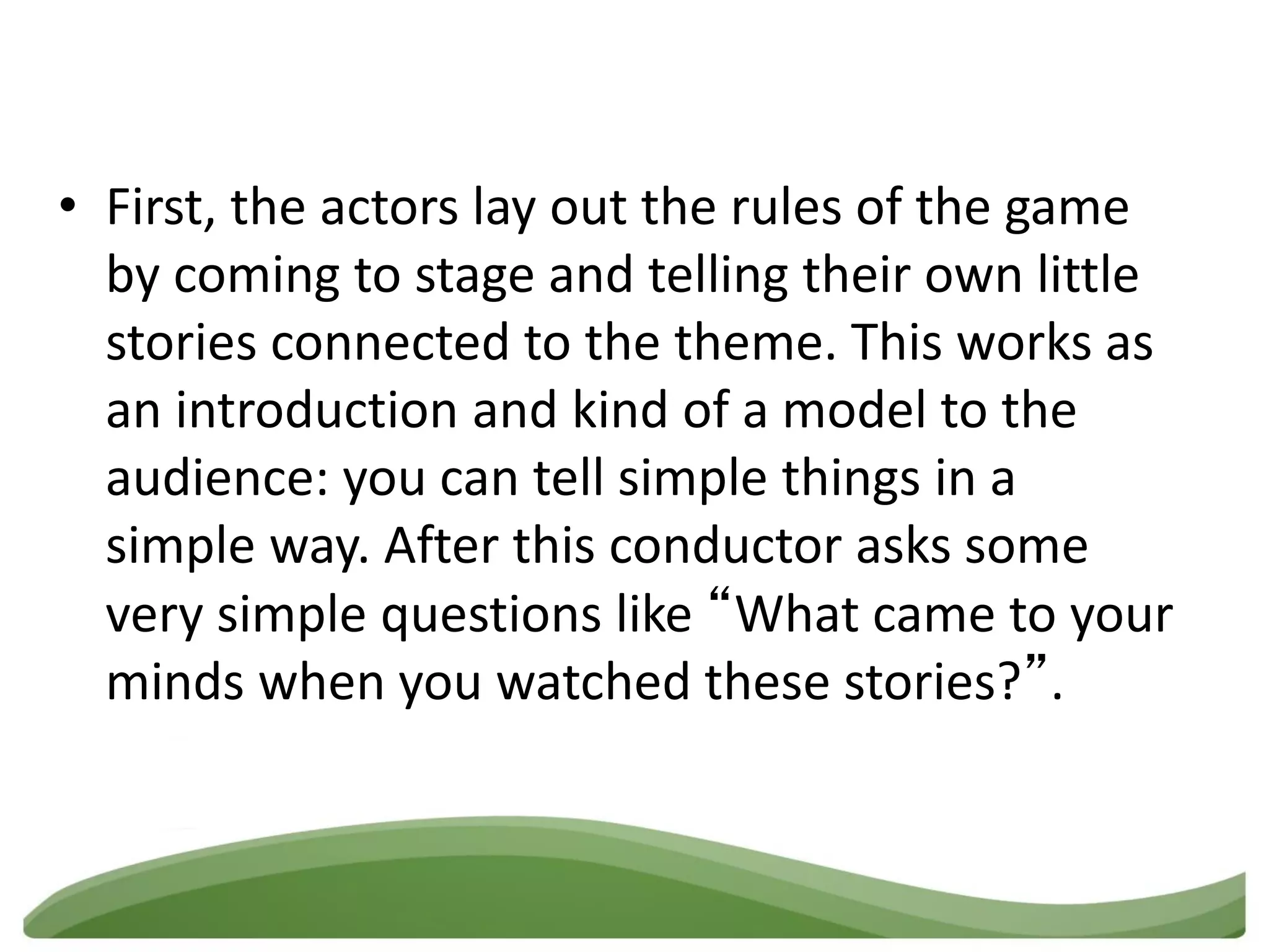 • First, the actors lay out the rules of the game
  by coming to stage and telling their own little
  stories connected to the theme. This works as
  an introduction and kind of a model to the
  audience: you can tell simple things in a
  simple way. After this conductor asks some
  very simple questions like “What came to your
  minds when you watched these stories?”.
 