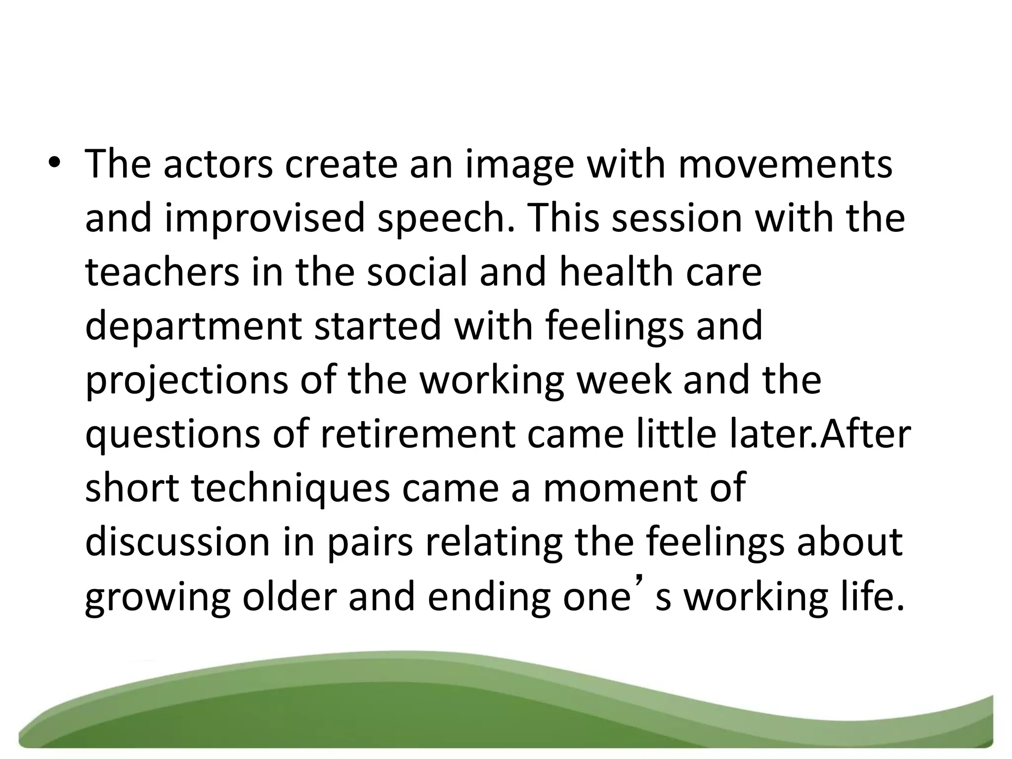 • The actors create an image with movements
  and improvised speech. This session with the
  teachers in the social and health care
  department started with feelings and
  projections of the working week and the
  questions of retirement came little later.After
  short techniques came a moment of
  discussion in pairs relating the feelings about
  growing older and ending one’s working life.
 
