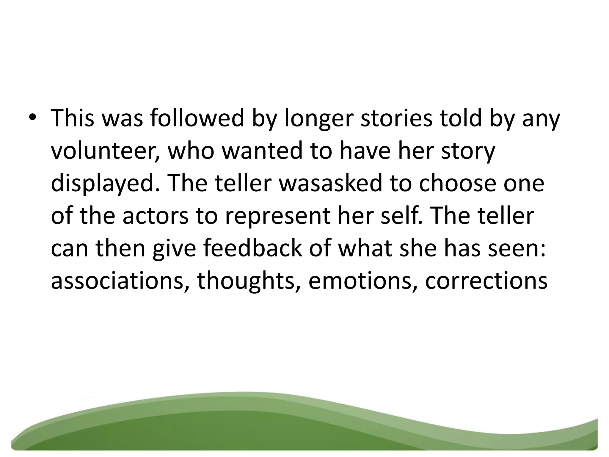 • This was followed by longer stories told by any
  volunteer, who wanted to have her story
  displayed. The teller wasasked to choose one
  of the actors to represent her self. The teller
  can then give feedback of what she has seen:
  associations, thoughts, emotions, corrections
 