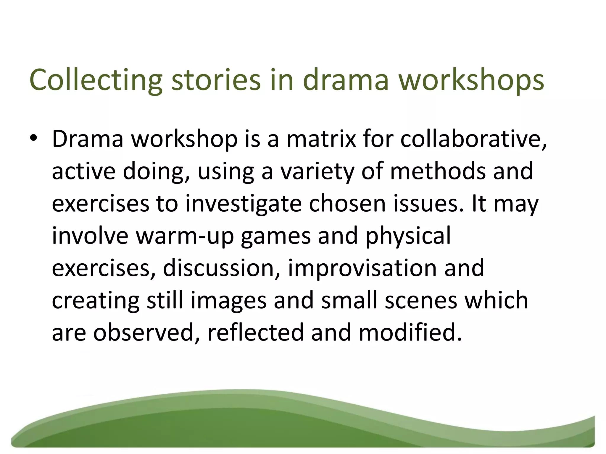 Collecting stories in drama workshops
• Drama workshop is a matrix for collaborative,
  active doing, using a variety of methods and
  exercises to investigate chosen issues. It may
  involve warm-up games and physical
  exercises, discussion, improvisation and
  creating still images and small scenes which
  are observed, reflected and modified.
 