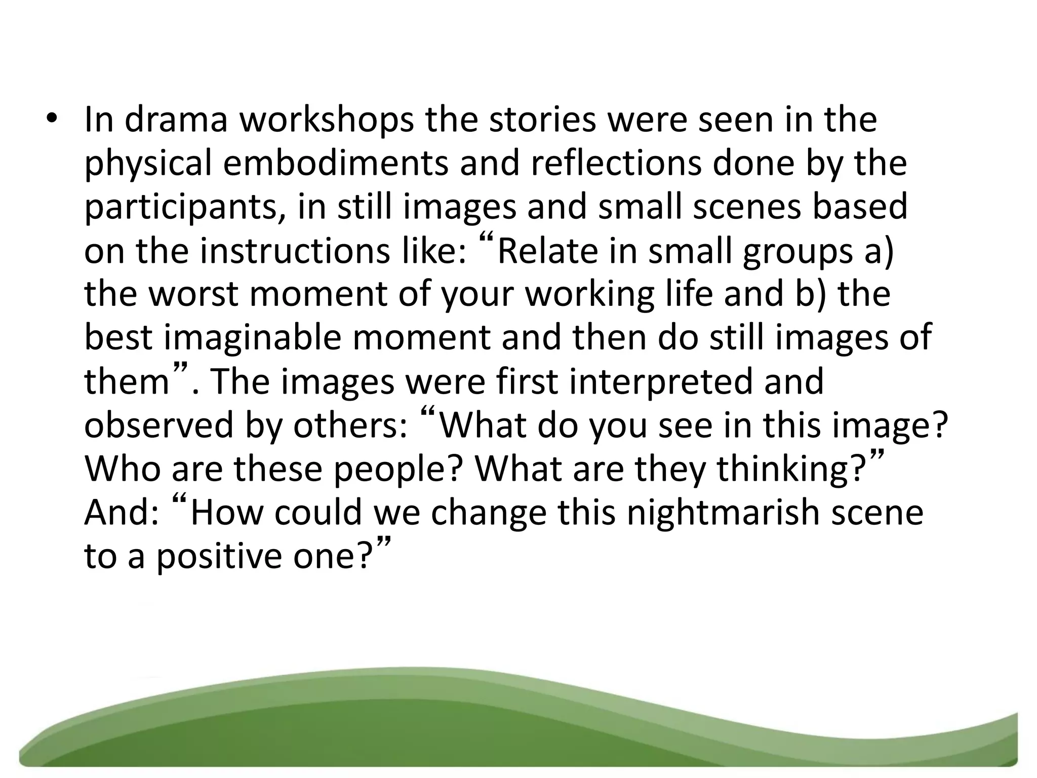 • In drama workshops the stories were seen in the
  physical embodiments and reflections done by the
  participants, in still images and small scenes based
  on the instructions like: “Relate in small groups a)
  the worst moment of your working life and b) the
  best imaginable moment and then do still images of
  them”. The images were first interpreted and
  observed by others: “What do you see in this image?
  Who are these people? What are they thinking?”
  And: “How could we change this nightmarish scene
  to a positive one?”
 