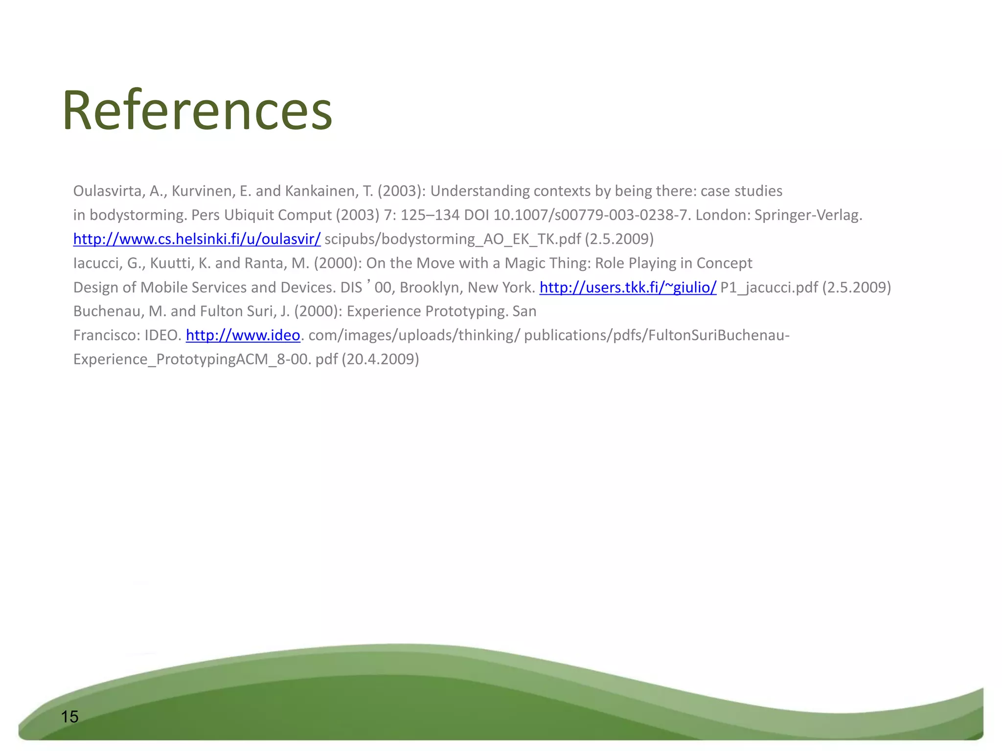 References
 Oulasvirta, A., Kurvinen, E. and Kankainen, T. (2003): Understanding contexts by being there: case studies
 in bodystorming. Pers Ubiquit Comput (2003) 7: 125–134 DOI 10.1007/s00779-003-0238-7. London: Springer-Verlag.
 http://www.cs.helsinki.fi/u/oulasvir/ scipubs/bodystorming_AO_EK_TK.pdf (2.5.2009)
 Iacucci, G., Kuutti, K. and Ranta, M. (2000): On the Move with a Magic Thing: Role Playing in Concept
 Design of Mobile Services and Devices. DIS ’00, Brooklyn, New York. http://users.tkk.fi/~giulio/ P1_jacucci.pdf (2.5.2009)
 Buchenau, M. and Fulton Suri, J. (2000): Experience Prototyping. San
 Francisco: IDEO. http://www.ideo. com/images/uploads/thinking/ publications/pdfs/FultonSuriBuchenau-
 Experience_PrototypingACM_8-00. pdf (20.4.2009)




15
 