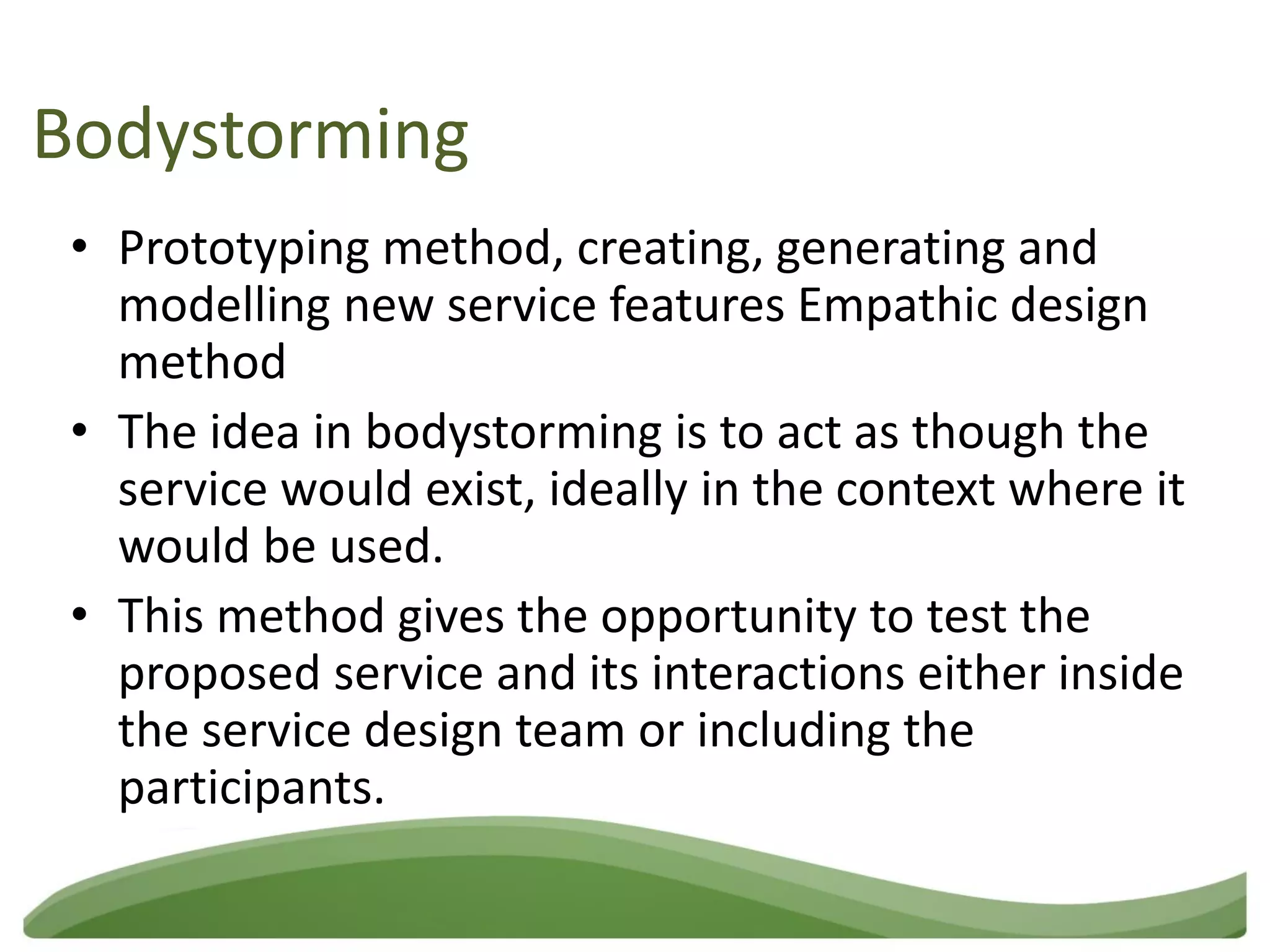 Bodystorming
 • Prototyping method, creating, generating and
   modelling new service features Empathic design
   method
 • The idea in bodystorming is to act as though the
   service would exist, ideally in the context where it
   would be used.
 • This method gives the opportunity to test the
   proposed service and its interactions either inside
   the service design team or including the
   participants.
 