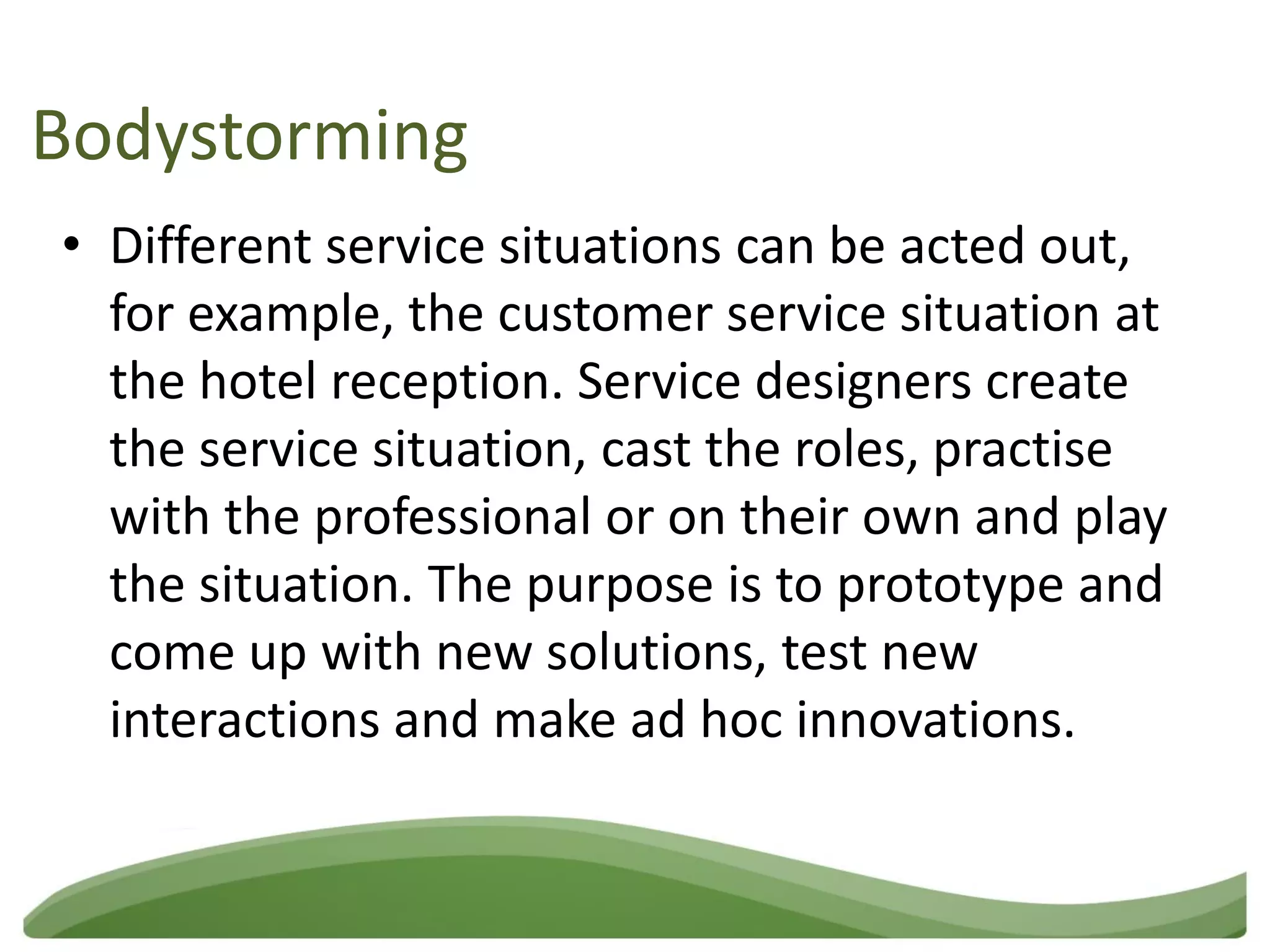 Bodystorming
• Different service situations can be acted out,
  for example, the customer service situation at
  the hotel reception. Service designers create
  the service situation, cast the roles, practise
  with the professional or on their own and play
  the situation. The purpose is to prototype and
  come up with new solutions, test new
  interactions and make ad hoc innovations.
 