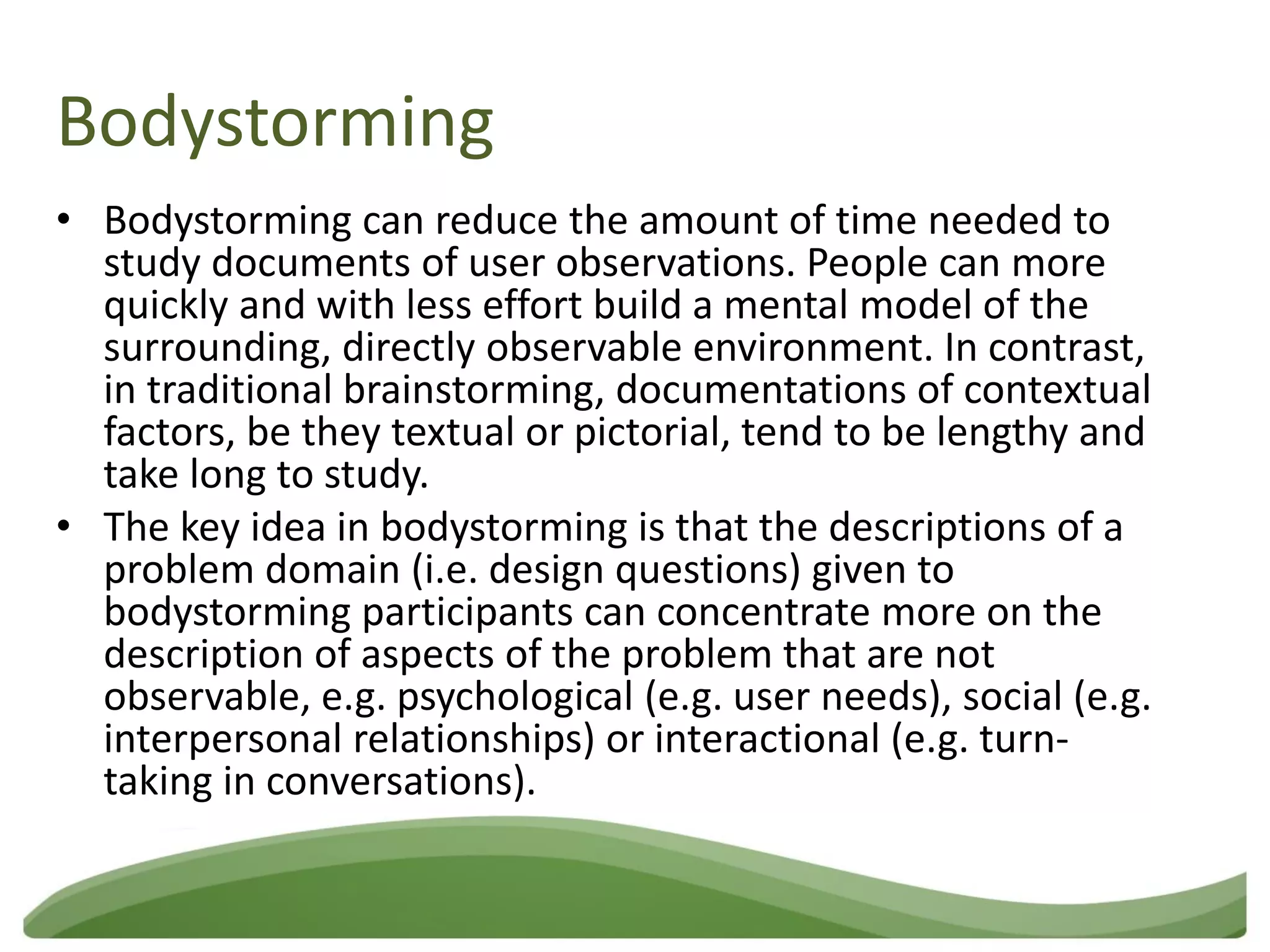 Bodystorming
• Bodystorming can reduce the amount of time needed to
  study documents of user observations. People can more
  quickly and with less effort build a mental model of the
  surrounding, directly observable environment. In contrast,
  in traditional brainstorming, documentations of contextual
  factors, be they textual or pictorial, tend to be lengthy and
  take long to study.
• The key idea in bodystorming is that the descriptions of a
  problem domain (i.e. design questions) given to
  bodystorming participants can concentrate more on the
  description of aspects of the problem that are not
  observable, e.g. psychological (e.g. user needs), social (e.g.
  interpersonal relationships) or interactional (e.g. turn-
  taking in conversations).
 