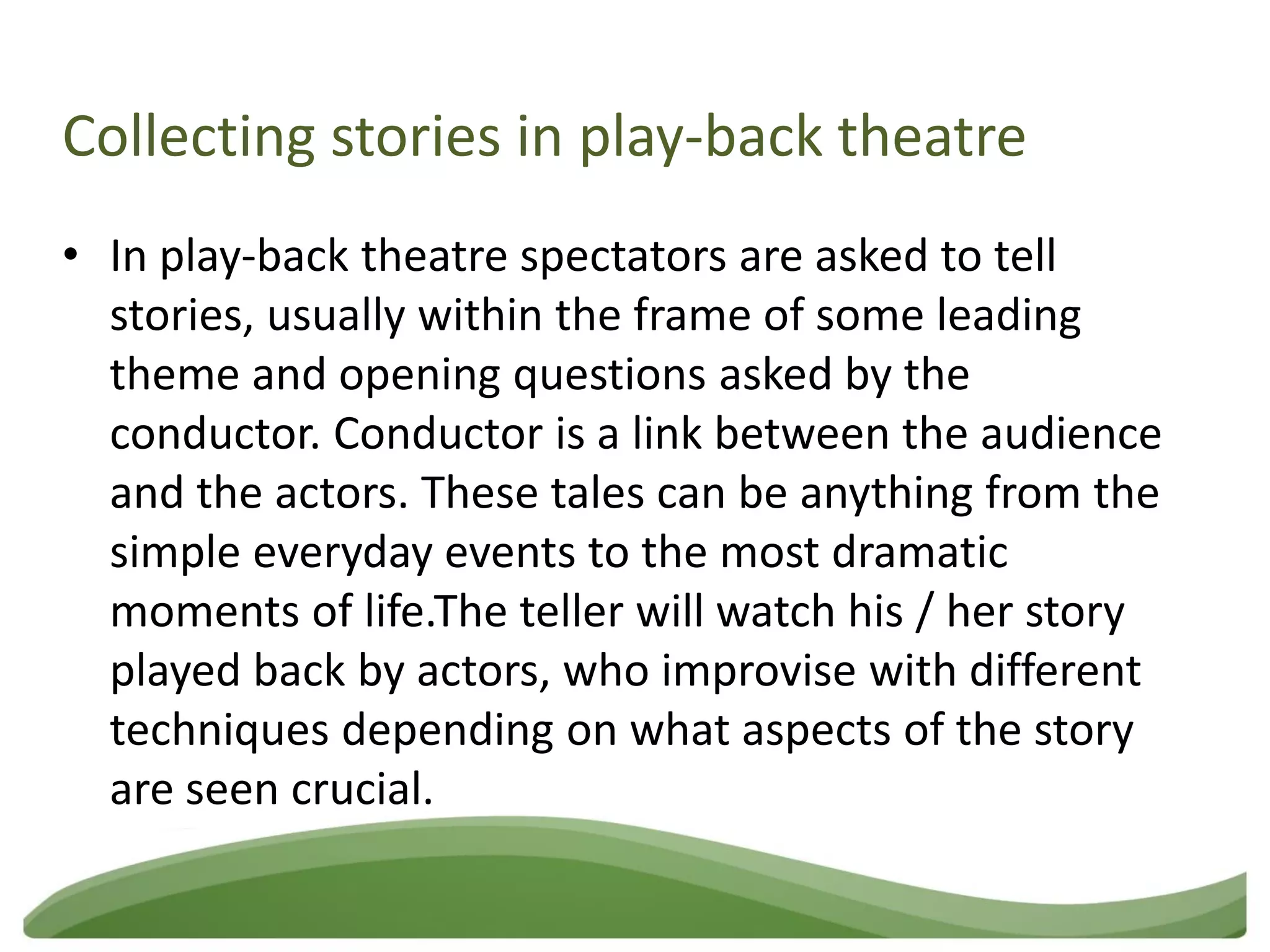 Collecting stories in play-back theatre
• In play-back theatre spectators are asked to tell
  stories, usually within the frame of some leading
  theme and opening questions asked by the
  conductor. Conductor is a link between the audience
  and the actors. These tales can be anything from the
  simple everyday events to the most dramatic
  moments of life.The teller will watch his / her story
  played back by actors, who improvise with different
  techniques depending on what aspects of the story
  are seen crucial.
 