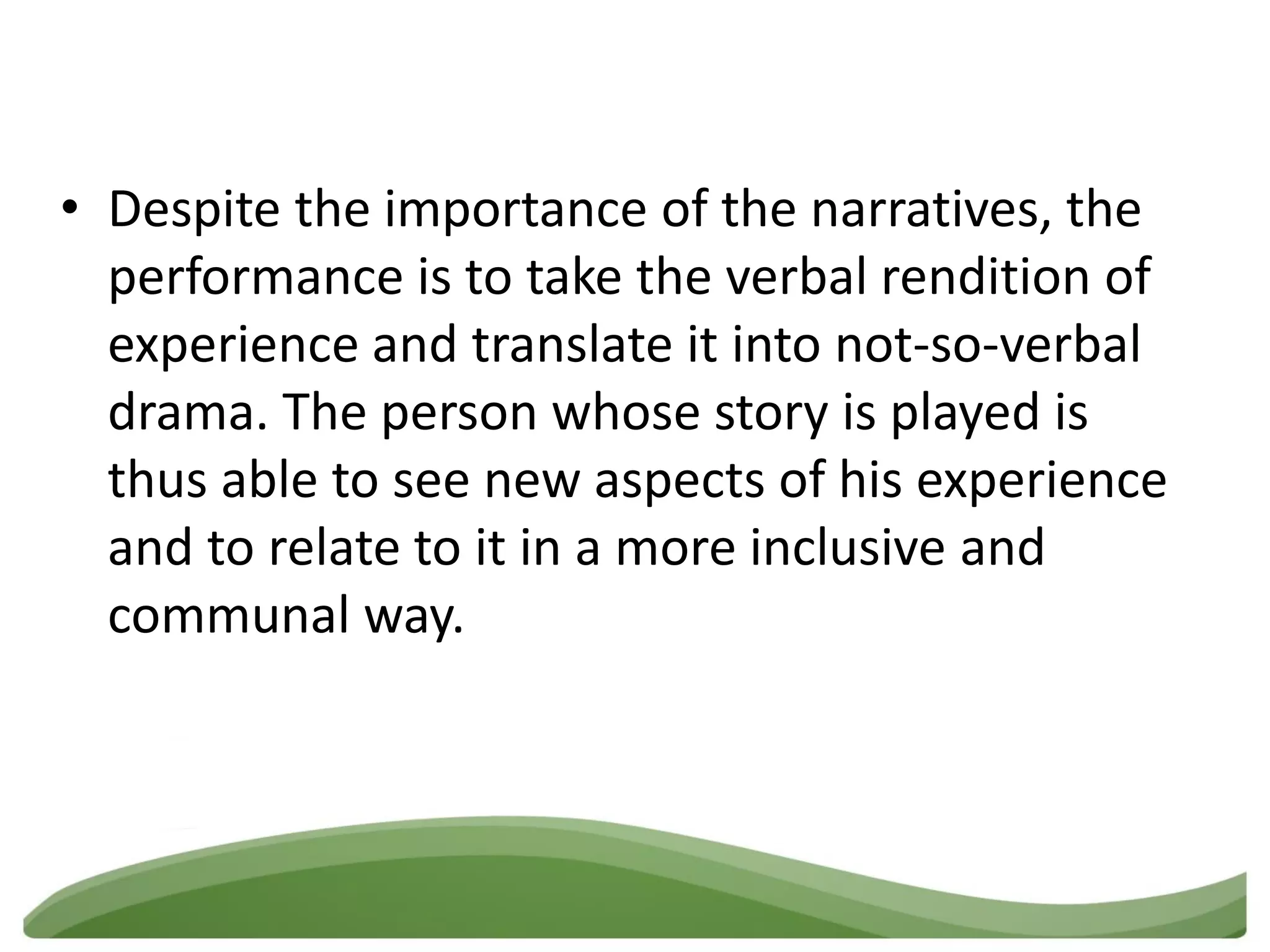 • Despite the importance of the narratives, the
  performance is to take the verbal rendition of
  experience and translate it into not-so-verbal
  drama. The person whose story is played is
  thus able to see new aspects of his experience
  and to relate to it in a more inclusive and
  communal way.
 