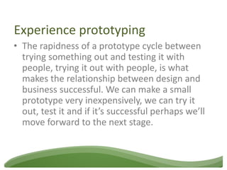 Experience prototyping
• The rapidness of a prototype cycle between
  trying something out and testing it with
  people, trying it out with people, is what
  makes the relationship between design and
  business successful. We can make a small
  prototype very inexpensively, we can try it
  out, test it and if it’s successful perhaps we’ll
  move forward to the next stage.
 
