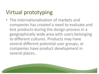 Virtual prototyping
• The internationalisation of markets and
  companies has created a need to evaluate and
  test products during the design process in a
  geographically wide area with users belonging
  to different cultures. Products may have
  several different potential user groups, or
  companies have product development in
  several places..
 