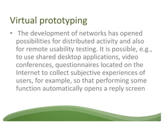 Virtual prototyping
• The development of networks has opened
  possibilities for distributed activity and also
  for remote usability testing. It is possible, e.g.,
  to use shared desktop applications, video
  conferences, questionnaires located on the
  Internet to collect subjective experiences of
  users, for example, so that performing some
  function automatically opens a reply screen
 