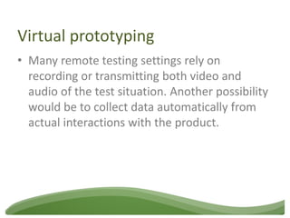 Virtual prototyping
• Many remote testing settings rely on
  recording or transmitting both video and
  audio of the test situation. Another possibility
  would be to collect data automatically from
  actual interactions with the product.
 