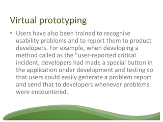 Virtual prototyping
• Users have also been trained to recognise
  usability problems and to report them to product
  developers. For example, when developing a
  method called as the "user-reported critical
  incident, developers had made a special button in
  the application under development and testing so
  that users could easily generate a problem report
  and send that to developers whenever problems
  were encountered.
 