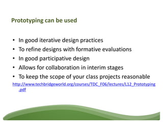 Prototyping can be used


•   In good iterative design practices
•   To refine designs with formative evaluations
•   In good participative design
•   Allows for collaboration in interim stages
•   To keep the scope of your class projects reasonable
http://www.techbridgeworld.org/courses/TDC_F06/lectures/L12_Prototyping
   .pdf
 