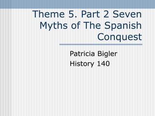 Theme 5. Part 2 Seven Myths of The Spanish Conquest Patricia Bigler  History 140 