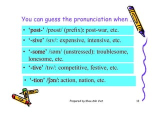 Prepared by Khoa Anh Viet 13
You can guess the pronunciation when …
• ‘-tive’ /tɪv/: competitive, festive, etc.
• ‘-sive’ /sɪv/: expensive, intensive, etc.
• ‘-tion’ /ʃən/ː action, nation, etc.
• ‘-some’ /səm/ (unstressed): troublesome,
lonesome, etc.
• ‘post-’ /pəʊst/ (pre x)ː post-war, etc.
 
