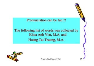 Prepared by Khoa Anh Viet 17
Pronunciation can be fun!!!
The following list of words was collected by
Khoa Anh Viet, M.A. and
Hoang Tat Truong, M.A.
 