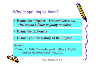 Prepared by Khoa Anh Viet 2
Why is spelling so hard?
• Blame the alphabet. You can never tell
what sound a letter is going to make.
• Blame the dictionary.
• Blame is on the history of the English.
Sourceː
William, E. (2008). The challenge of spelling in English.
English Teaching Forum, 46(1), 2-11.
 